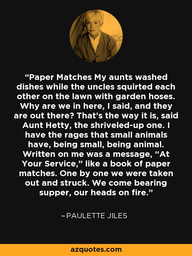 Paper Matches My aunts washed dishes while the uncles squirted each other on the lawn with garden hoses. Why are we in here, I said, and they are out there? That’s the way it is, said Aunt Hetty, the shriveled-up one. I have the rages that small animals have, being small, being animal. Written on me was a message, “At Your Service,” like a book of paper matches. One by one we were taken out and struck. We come bearing supper, our heads on fire. - Paulette Jiles