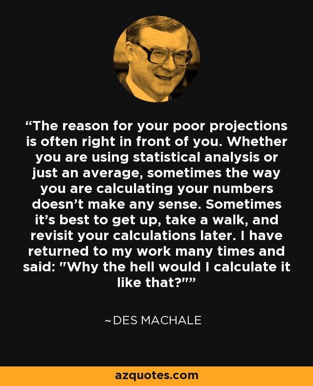 The reason for your poor projections is often right in front of you. Whether you are using statistical analysis or just an average, sometimes the way you are calculating your numbers doesn't make any sense. Sometimes it's best to get up, take a walk, and revisit your calculations later. I have returned to my work many times and said: 