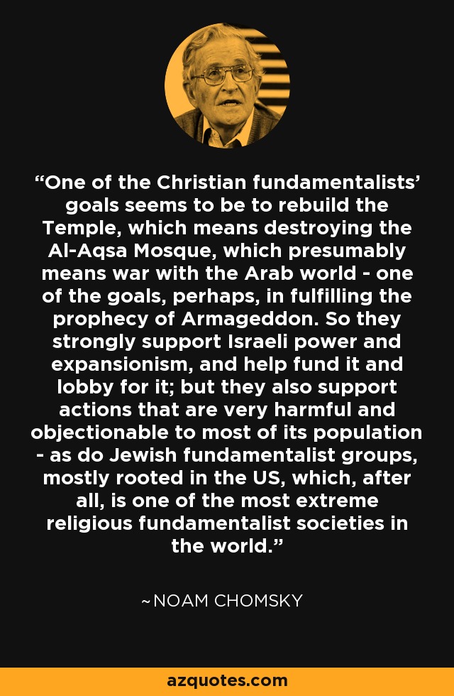 One of the Christian fundamentalists' goals seems to be to rebuild the Temple, which means destroying the Al-Aqsa Mosque, which presumably means war with the Arab world - one of the goals, perhaps, in fulfilling the prophecy of Armageddon. So they strongly support Israeli power and expansionism, and help fund it and lobby for it; but they also support actions that are very harmful and objectionable to most of its population - as do Jewish fundamentalist groups, mostly rooted in the US, which, after all, is one of the most extreme religious fundamentalist societies in the world. - Noam Chomsky