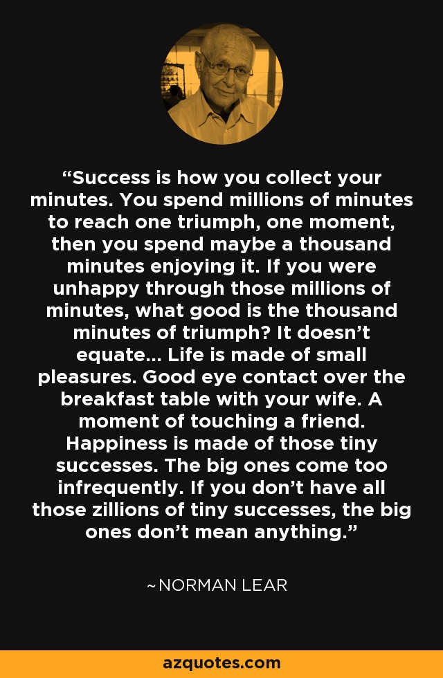 Success is how you collect your minutes. You spend millions of minutes to reach one triumph, one moment, then you spend maybe a thousand minutes enjoying it. If you were unhappy through those millions of minutes, what good is the thousand minutes of triumph? It doesn't equate... Life is made of small pleasures. Good eye contact over the breakfast table with your wife. A moment of touching a friend. Happiness is made of those tiny successes. The big ones come too infrequently. If you don't have all those zillions of tiny successes, the big ones don't mean anything. - Norman Lear