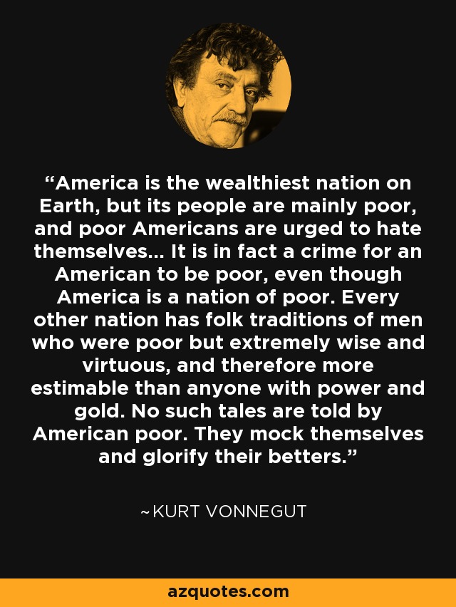 America is the wealthiest nation on Earth, but its people are mainly poor, and poor Americans are urged to hate themselves... It is in fact a crime for an American to be poor, even though America is a nation of poor. Every other nation has folk traditions of men who were poor but extremely wise and virtuous, and therefore more estimable than anyone with power and gold. No such tales are told by American poor. They mock themselves and glorify their betters. - Kurt Vonnegut