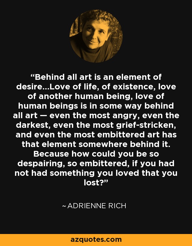 Behind all art is an element of desire...Love of life, of existence, love of another human being, love of human beings is in some way behind all art — even the most angry, even the darkest, even the most grief-stricken, and even the most embittered art has that element somewhere behind it. Because how could you be so despairing, so embittered, if you had not had something you loved that you lost? - Adrienne Rich