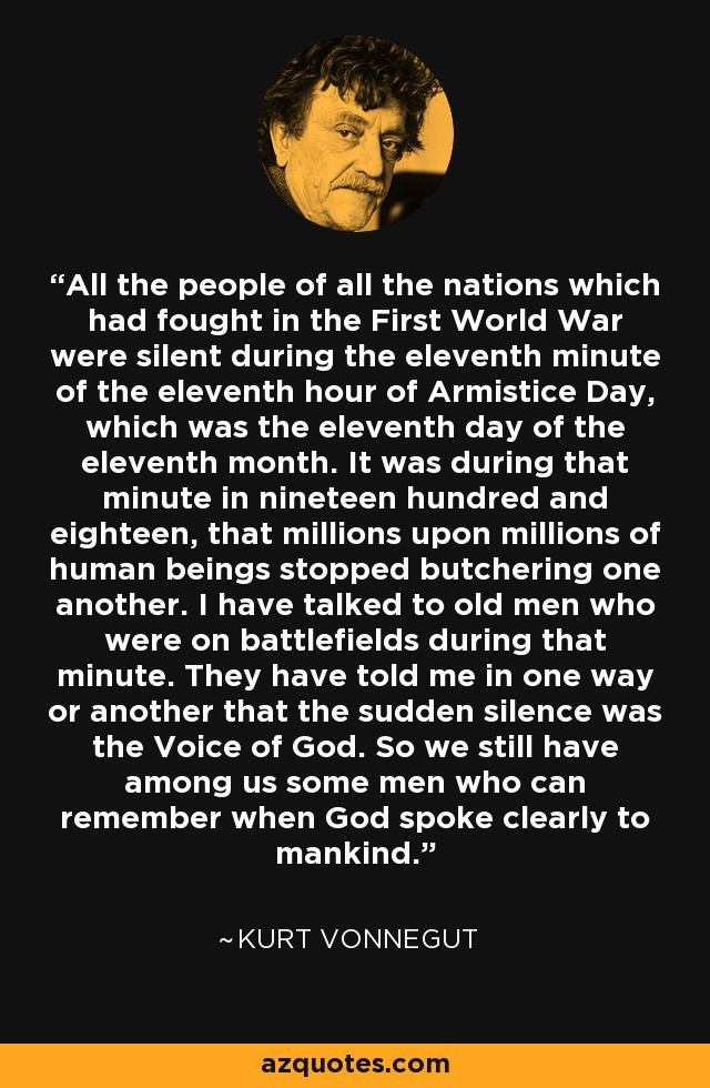 All the people of all the nations which had fought in the First World War were silent during the eleventh minute of the eleventh hour of Armistice Day, which was the eleventh day of the eleventh month. It was during that minute in nineteen hundred and eighteen, that millions upon millions of human beings stopped butchering one another. I have talked to old men who were on battlefields during that minute. They have told me in one way or another that the sudden silence was the Voice of God. So we still have among us some men who can remember when God spoke clearly to mankind. - Kurt Vonnegut