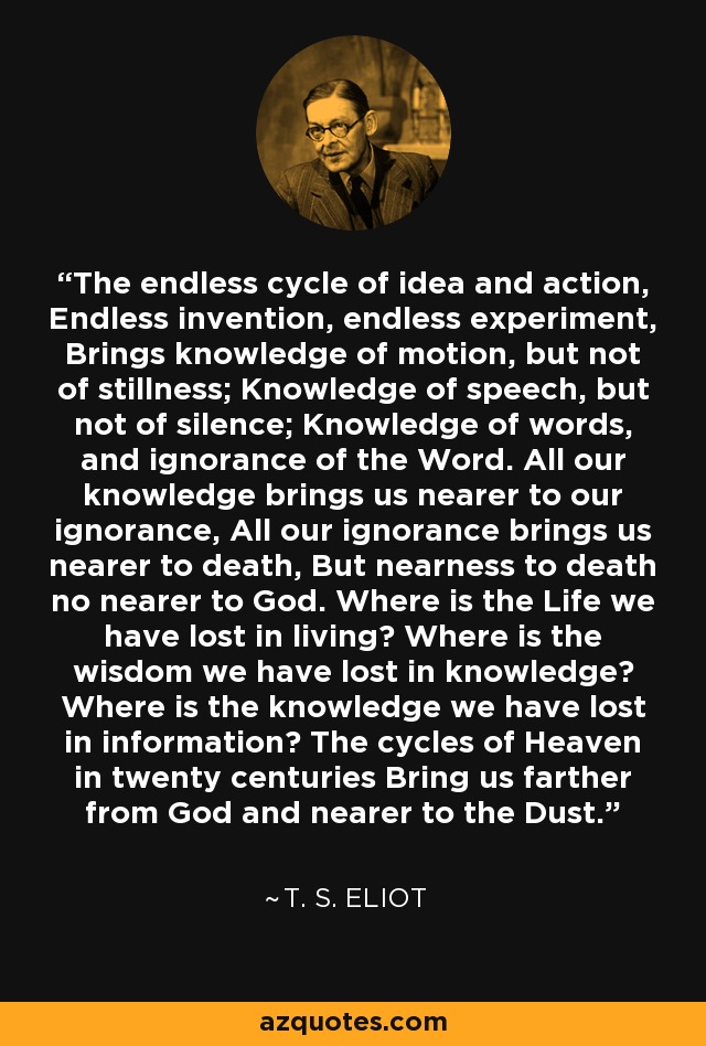 The endless cycle of idea and action, Endless invention, endless experiment, Brings knowledge of motion, but not of stillness; Knowledge of speech, but not of silence; Knowledge of words, and ignorance of the Word. All our knowledge brings us nearer to our ignorance, All our ignorance brings us nearer to death, But nearness to death no nearer to God. Where is the Life we have lost in living? Where is the wisdom we have lost in knowledge? Where is the knowledge we have lost in information? The cycles of Heaven in twenty centuries Bring us farther from God and nearer to the Dust. - T. S. Eliot