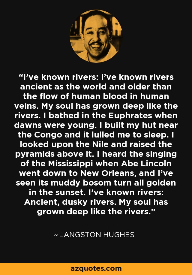 I've known rivers: I've known rivers ancient as the world and older than the flow of human blood in human veins. My soul has grown deep like the rivers. I bathed in the Euphrates when dawns were young. I built my hut near the Congo and it lulled me to sleep. I looked upon the Nile and raised the pyramids above it. I heard the singing of the Mississippi when Abe Lincoln went down to New Orleans, and I've seen its muddy bosom turn all golden in the sunset. I've known rivers: Ancient, dusky rivers. My soul has grown deep like the rivers. - Langston Hughes