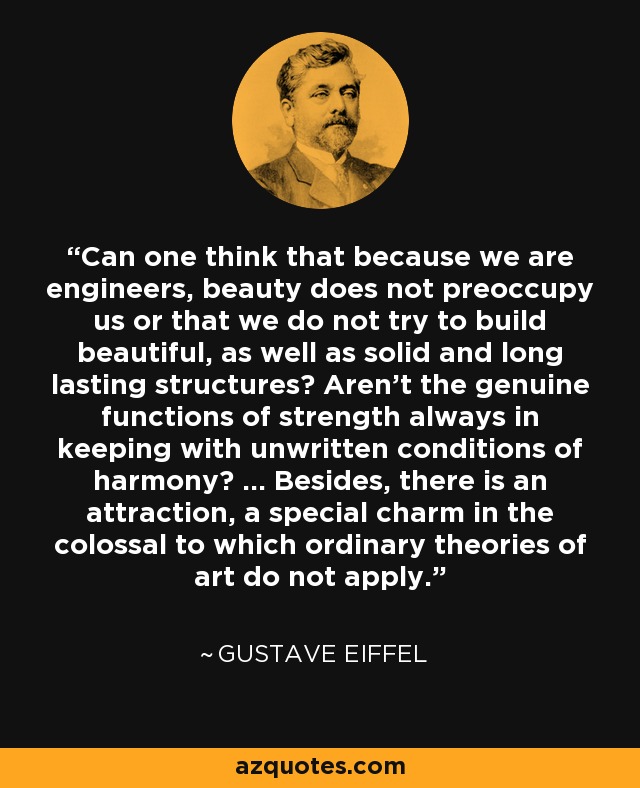 Can one think that because we are engineers, beauty does not preoccupy us or that we do not try to build beautiful, as well as solid and long lasting structures? Aren't the genuine functions of strength always in keeping with unwritten conditions of harmony? ... Besides, there is an attraction, a special charm in the colossal to which ordinary theories of art do not apply. - Gustave Eiffel