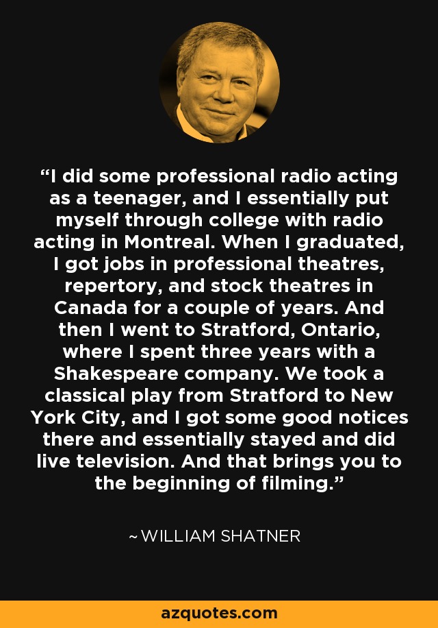 I did some professional radio acting as a teenager, and I essentially put myself through college with radio acting in Montreal. When I graduated, I got jobs in professional theatres, repertory, and stock theatres in Canada for a couple of years. And then I went to Stratford, Ontario, where I spent three years with a Shakespeare company. We took a classical play from Stratford to New York City, and I got some good notices there and essentially stayed and did live television. And that brings you to the beginning of filming. - William Shatner