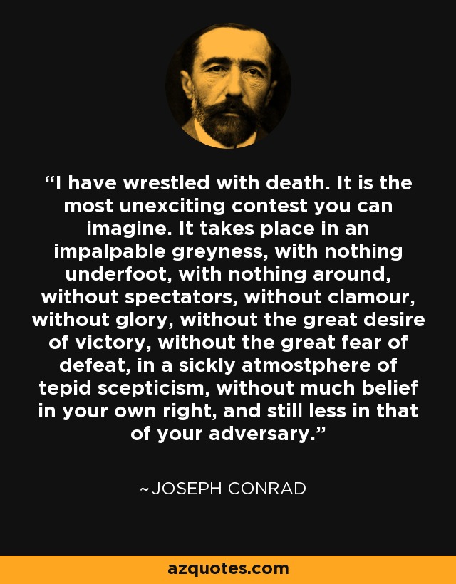 I have wrestled with death. It is the most unexciting contest you can imagine. It takes place in an impalpable greyness, with nothing underfoot, with nothing around, without spectators, without clamour, without glory, without the great desire of victory, without the great fear of defeat, in a sickly atmostphere of tepid scepticism, without much belief in your own right, and still less in that of your adversary. - Joseph Conrad