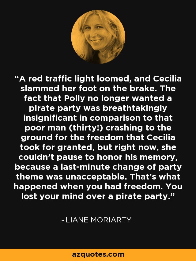 A red traffic light loomed, and Cecilia slammed her foot on the brake. The fact that Polly no longer wanted a pirate party was breathtakingly insignificant in comparison to that poor man (thirty!) crashing to the ground for the freedom that Cecilia took for granted, but right now, she couldn’t pause to honor his memory, because a last-minute change of party theme was unacceptable. That’s what happened when you had freedom. You lost your mind over a pirate party. - Liane Moriarty