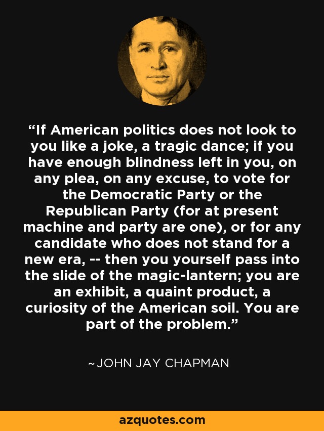 If American politics does not look to you like a joke, a tragic dance; if you have enough blindness left in you, on any plea, on any excuse, to vote for the Democratic Party or the Republican Party (for at present machine and party are one), or for any candidate who does not stand for a new era, -- then you yourself pass into the slide of the magic-lantern; you are an exhibit, a quaint product, a curiosity of the American soil. You are part of the problem. - John Jay Chapman