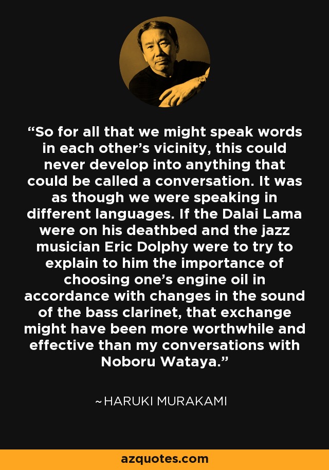 So for all that we might speak words in each other's vicinity, this could never develop into anything that could be called a conversation. It was as though we were speaking in different languages. If the Dalai Lama were on his deathbed and the jazz musician Eric Dolphy were to try to explain to him the importance of choosing one's engine oil in accordance with changes in the sound of the bass clarinet, that exchange might have been more worthwhile and effective than my conversations with Noboru Wataya. - Haruki Murakami