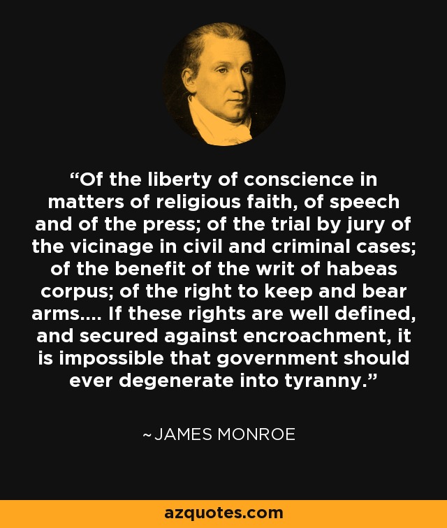 Of the liberty of conscience in matters of religious faith, of speech and of the press; of the trial by jury of the vicinage in civil and criminal cases; of the benefit of the writ of habeas corpus; of the right to keep and bear arms.... If these rights are well defined, and secured against encroachment, it is impossible that government should ever degenerate into tyranny. - James Monroe
