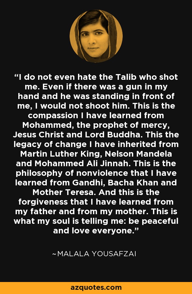 I do not even hate the Talib who shot me. Even if there was a gun in my hand and he was standing in front of me, I would not shoot him. This is the compassion I have learned from Mohammed, the prophet of mercy, Jesus Christ and Lord Buddha. This the legacy of change I have inherited from Martin Luther King, Nelson Mandela and Mohammed Ali Jinnah. This is the philosophy of nonviolence that I have learned from Gandhi, Bacha Khan and Mother Teresa. And this is the forgiveness that I have learned from my father and from my mother. This is what my soul is telling me: be peaceful and love everyone. - Malala Yousafzai