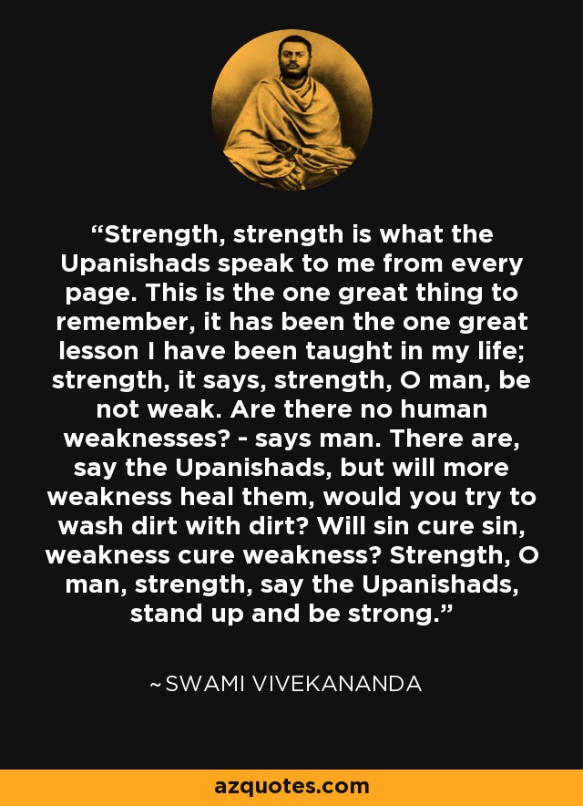 Strength, strength is what the Upanishads speak to me from every page. This is the one great thing to remember, it has been the one great lesson I have been taught in my life; strength, it says, strength, O man, be not weak. Are there no human weaknesses? - says man. There are, say the Upanishads, but will more weakness heal them, would you try to wash dirt with dirt? Will sin cure sin, weakness cure weakness? Strength, O man, strength, say the Upanishads, stand up and be strong. - Swami Vivekananda
