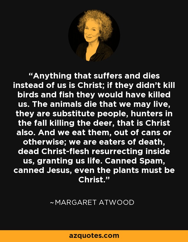 Anything that suffers and dies instead of us is Christ; if they didn't kill birds and fish they would have killed us. The animals die that we may live, they are substitute people, hunters in the fall killing the deer, that is Christ also. And we eat them, out of cans or otherwise; we are eaters of death, dead Christ-flesh resurrecting inside us, granting us life. Canned Spam, canned Jesus, even the plants must be Christ. - Margaret Atwood