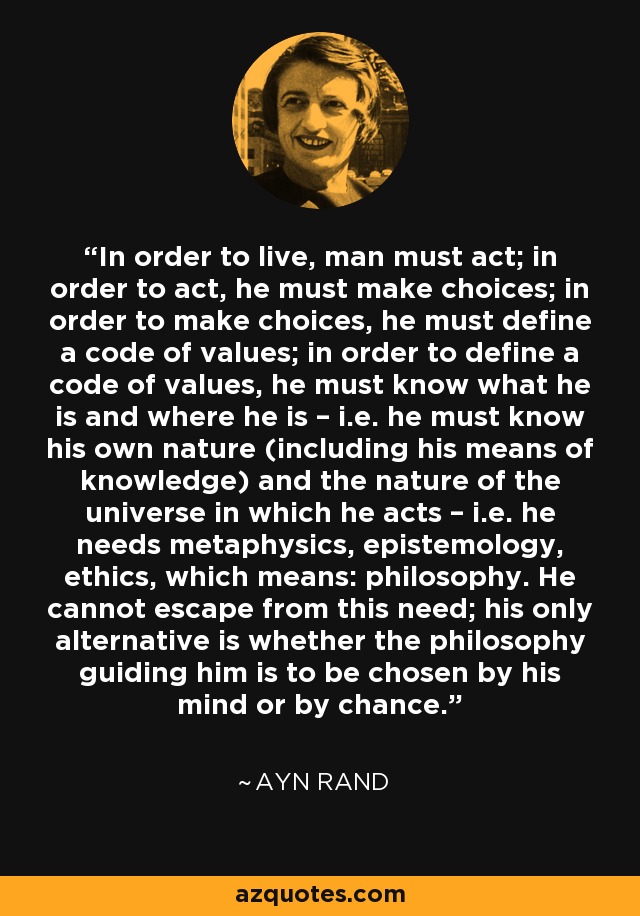 In order to live, man must act; in order to act, he must make choices; in order to make choices, he must define a code of values; in order to define a code of values, he must know what he is and where he is – i.e. he must know his own nature (including his means of knowledge) and the nature of the universe in which he acts – i.e. he needs metaphysics, epistemology, ethics, which means: philosophy. He cannot escape from this need; his only alternative is whether the philosophy guiding him is to be chosen by his mind or by chance. - Ayn Rand
