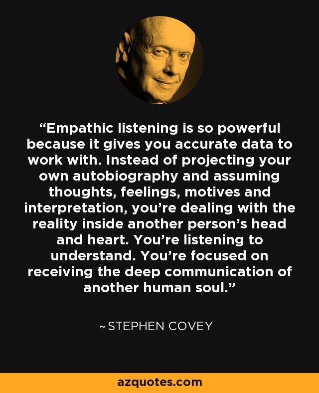 Empathic listening is so powerful because it gives you accurate data to work with. Instead of projecting your own autobiography and assuming thoughts, feelings, motives and interpretation, you're dealing with the reality inside another person's head and heart. You're listening to understand. You're focused on receiving the deep communication of another human soul. - Stephen Covey