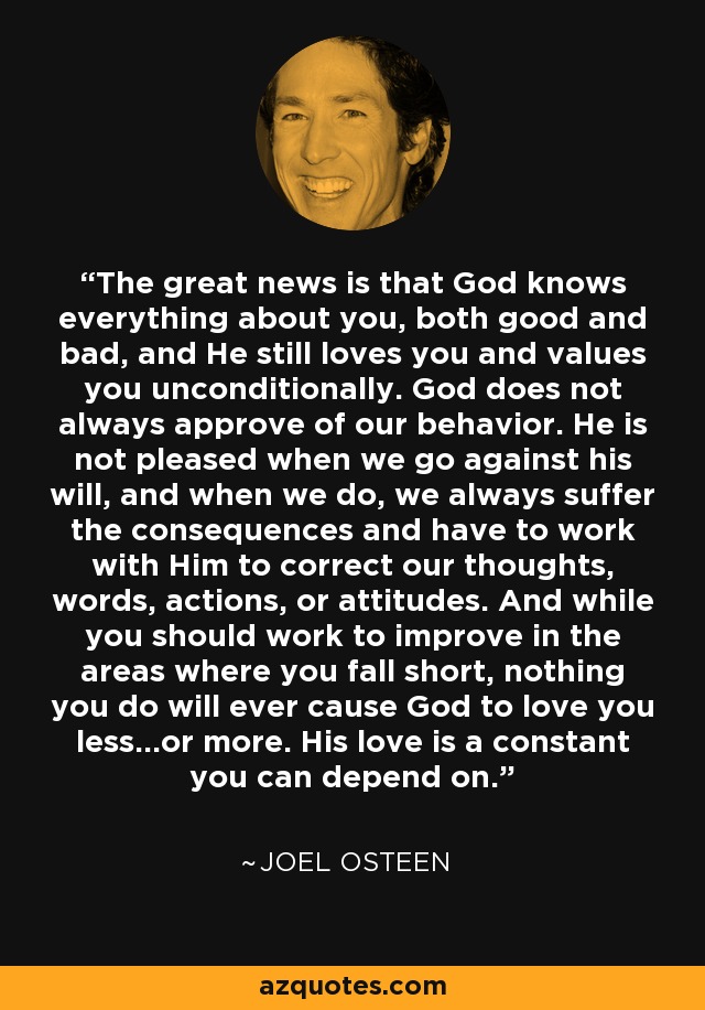The great news is that God knows everything about you, both good and bad, and He still loves you and values you unconditionally. God does not always approve of our behavior. He is not pleased when we go against his will, and when we do, we always suffer the consequences and have to work with Him to correct our thoughts, words, actions, or attitudes. And while you should work to improve in the areas where you fall short, nothing you do will ever cause God to love you less…or more. His love is a constant you can depend on. - Joel Osteen