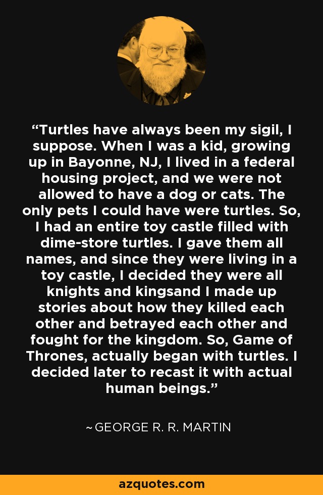 Turtles have always been my sigil, I suppose. When I was a kid, growing up in Bayonne, NJ, I lived in a federal housing project, and we were not allowed to have a dog or cats. The only pets I could have were turtles. So, I had an entire toy castle filled with dime-store turtles. I gave them all names, and since they were living in a toy castle, I decided they were all knights and kingsand I made up stories about how they killed each other and betrayed each other and fought for the kingdom. So, Game of Thrones, actually began with turtles. I decided later to recast it with actual human beings. - George R. R. Martin
