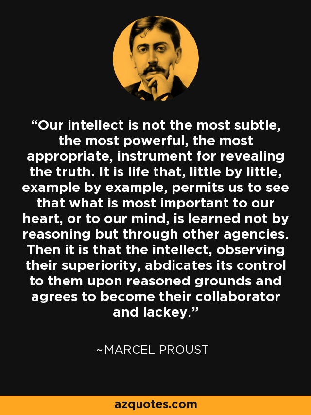 Our intellect is not the most subtle, the most powerful, the most appropriate, instrument for revealing the truth. It is life that, little by little, example by example, permits us to see that what is most important to our heart, or to our mind, is learned not by reasoning but through other agencies. Then it is that the intellect, observing their superiority, abdicates its control to them upon reasoned grounds and agrees to become their collaborator and lackey. - Marcel Proust