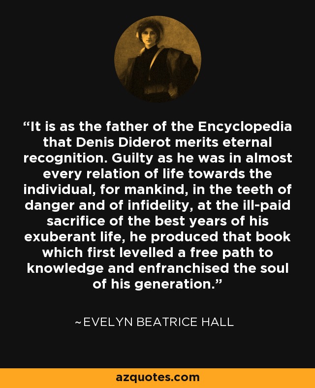 It is as the father of the Encyclopedia that Denis Diderot merits eternal recognition. Guilty as he was in almost every relation of life towards the individual, for mankind, in the teeth of danger and of infidelity, at the ill-paid sacrifice of the best years of his exuberant life, he produced that book which first levelled a free path to knowledge and enfranchised the soul of his generation. - Evelyn Beatrice Hall
