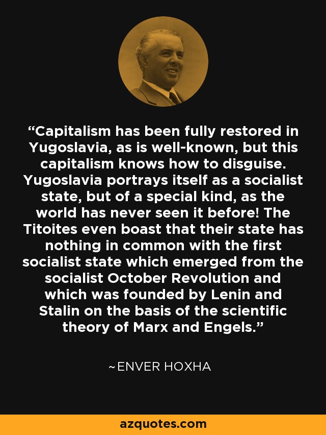 Capitalism has been fully restored in Yugoslavia, as is well-known, but this capitalism knows how to disguise. Yugoslavia portrays itself as a socialist state, but of a special kind, as the world has never seen it before! The Titoites even boast that their state has nothing in common with the first socialist state which emerged from the socialist October Revolution and which was founded by Lenin and Stalin on the basis of the scientific theory of Marx and Engels. - Enver Hoxha