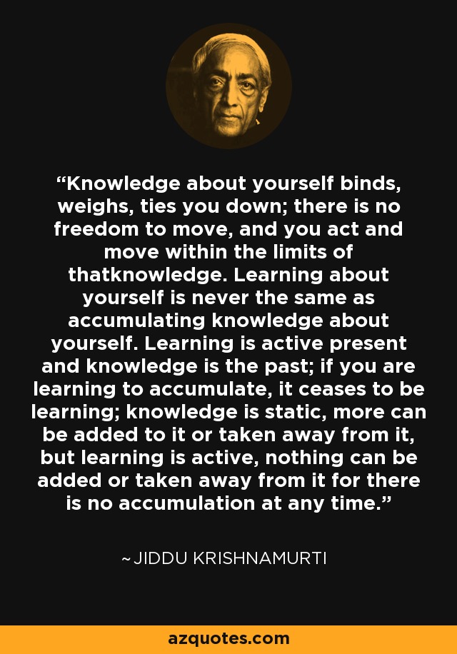 Knowledge about yourself binds, weighs, ties you down; there is no freedom to move, and you act and move within the limits of thatknowledge. Learning about yourself is never the same as accumulating knowledge about yourself. Learning is active present and knowledge is the past; if you are learning to accumulate, it ceases to be learning; knowledge is static, more can be added to it or taken away from it, but learning is active, nothing can be added or taken away from it for there is no accumulation at any time. - Jiddu Krishnamurti