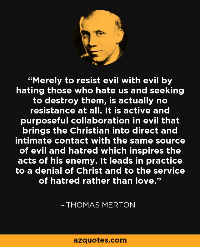 Merely to resist evil with evil by hating those who hate us and seeking to destroy them, is actually no resistance at all. It is active and purposeful collaboration in evil that brings the Christian into direct and intimate contact with the same source of evil and hatred which inspires the acts of his enemy. It leads in practice to a denial of Christ and to the service of hatred rather than love. - Thomas Merton
