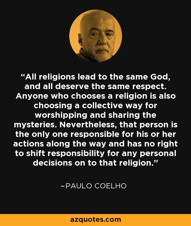 All religions lead to the same God, and all deserve the same respect. Anyone who chooses a religion is also choosing a collective way for worshipping and sharing the mysteries. Nevertheless, that person is the only one responsible for his or her actions along the way and has no right to shift responsibility for any personal decisions on to that religion. - Paulo Coelho