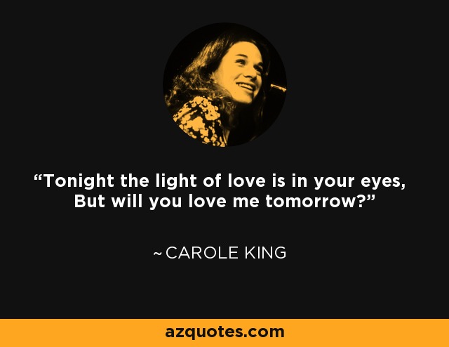 Tonight the light of love is in your eyes, But will you love me tomorrow? - Carole King
