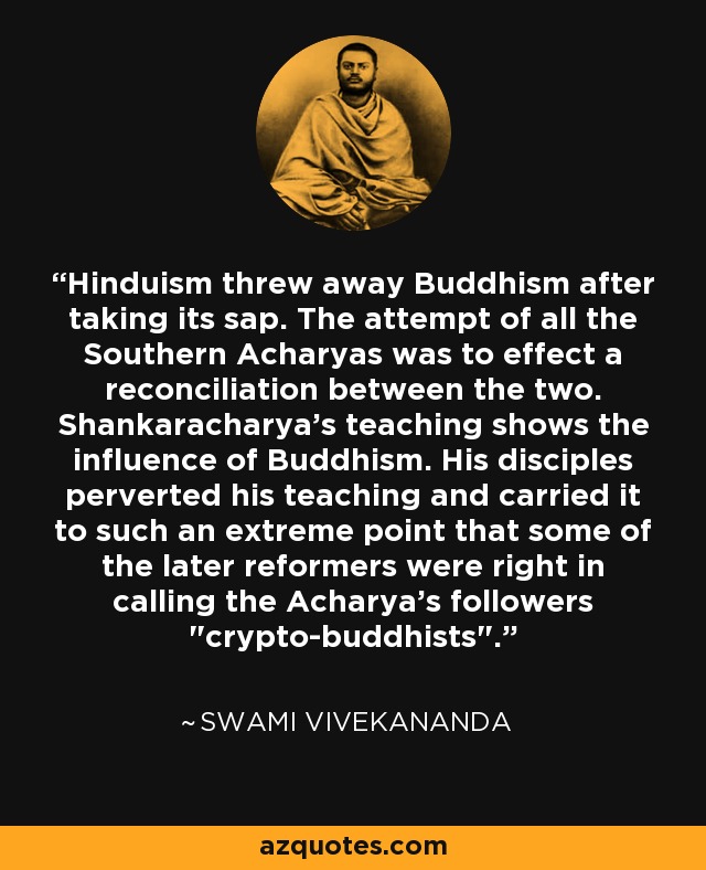 Hinduism threw away Buddhism after taking its sap. The attempt of all the Southern Acharyas was to effect a reconciliation between the two. Shankaracharya's teaching shows the influence of Buddhism. His disciples perverted his teaching and carried it to such an extreme point that some of the later reformers were right in calling the Acharya's followers 