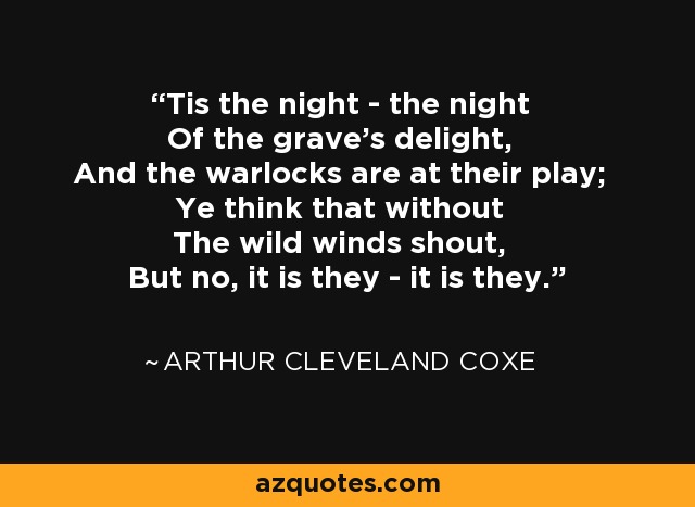 Tis the night - the night Of the grave's delight, And the warlocks are at their play; Ye think that without The wild winds shout, But no, it is they - it is they. - Arthur Cleveland Coxe