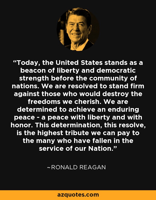 Today, the United States stands as a beacon of liberty and democratic strength before the community of nations. We are resolved to stand firm against those who would destroy the freedoms we cherish. We are determined to achieve an enduring peace - a peace with liberty and with honor. This determination, this resolve, is the highest tribute we can pay to the many who have fallen in the service of our Nation. - Ronald Reagan