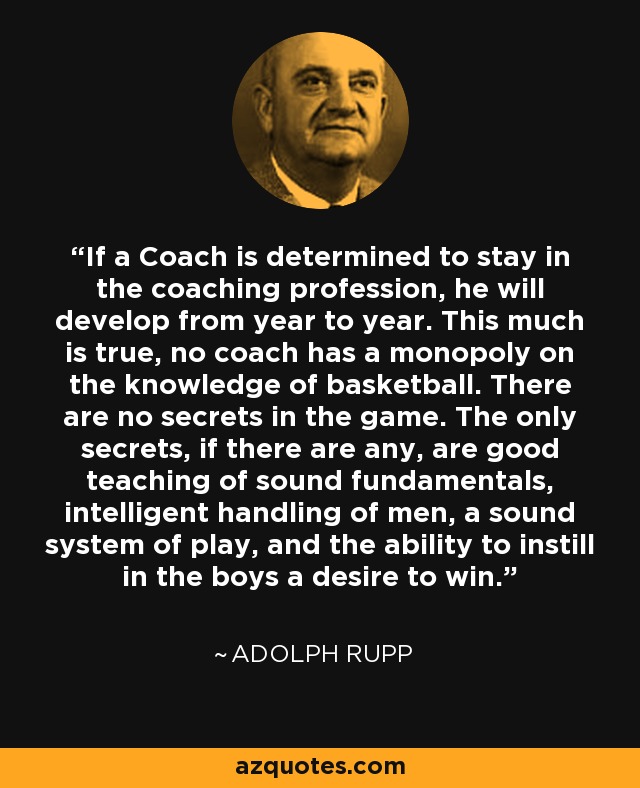 If a Coach is determined to stay in the coaching profession, he will develop from year to year. This much is true, no coach has a monopoly on the knowledge of basketball. There are no secrets in the game. The only secrets, if there are any, are good teaching of sound fundamentals, intelligent handling of men, a sound system of play, and the ability to instill in the boys a desire to win. - Adolph Rupp