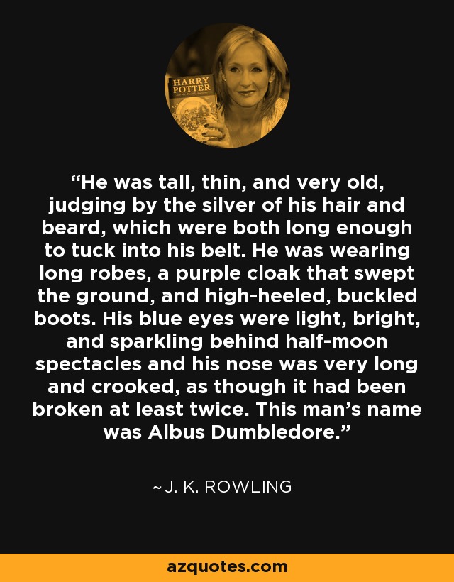 He was tall, thin, and very old, judging by the silver of his hair and beard, which were both long enough to tuck into his belt. He was wearing long robes, a purple cloak that swept the ground, and high-heeled, buckled boots. His blue eyes were light, bright, and sparkling behind half-moon spectacles and his nose was very long and crooked, as though it had been broken at least twice. This man's name was Albus Dumbledore. - J. K. Rowling