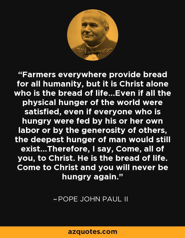 Farmers everywhere provide bread for all humanity, but it is Christ alone who is the bread of life...Even if all the physical hunger of the world were satisfied, even if everyone who is hungry were fed by his or her own labor or by the generosity of others, the deepest hunger of man would still exist...Therefore, I say, Come, all of you, to Christ. He is the bread of life. Come to Christ and you will never be hungry again. - Pope John Paul II