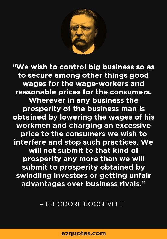 We wish to control big business so as to secure among other things good wages for the wage-workers and reasonable prices for the consumers. Wherever in any business the prosperity of the business man is obtained by lowering the wages of his workmen and charging an excessive price to the consumers we wish to interfere and stop such practices. We will not submit to that kind of prosperity any more than we will submit to prosperity obtained by swindling investors or getting unfair advantages over business rivals. - Theodore Roosevelt
