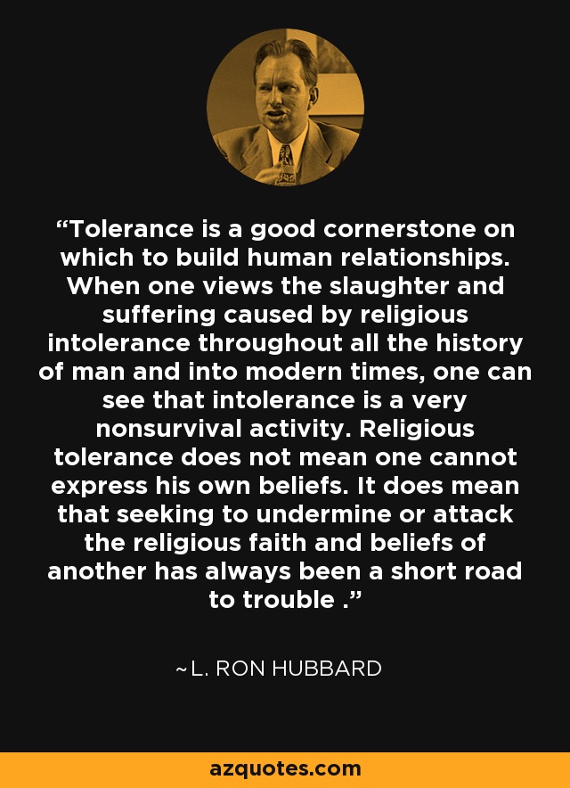 Tolerance is a good cornerstone on which to build human relationships. When one views the slaughter and suffering caused by religious intolerance throughout all the history of man and into modern times, one can see that intolerance is a very nonsurvival activity. Religious tolerance does not mean one cannot express his own beliefs. It does mean that seeking to undermine or attack the religious faith and beliefs of another has always been a short road to trouble . - L. Ron Hubbard