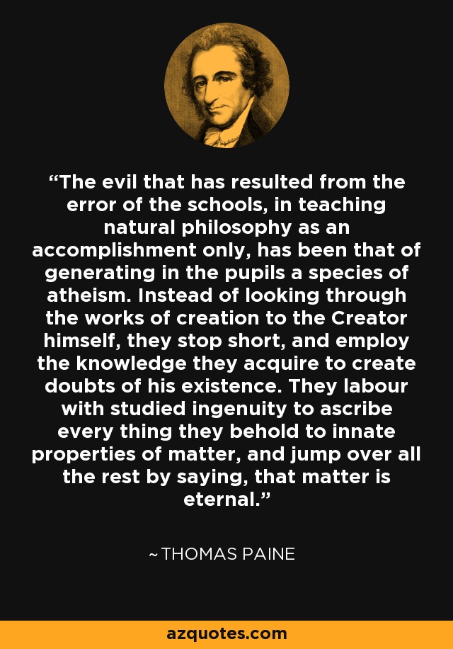 The evil that has resulted from the error of the schools, in teaching natural philosophy as an accomplishment only, has been that of generating in the pupils a species of atheism. Instead of looking through the works of creation to the Creator himself, they stop short, and employ the knowledge they acquire to create doubts of his existence. They labour with studied ingenuity to ascribe every thing they behold to innate properties of matter, and jump over all the rest by saying, that matter is eternal. - Thomas Paine