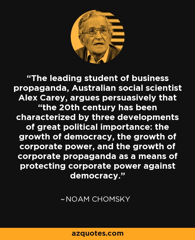 The leading student of business propaganda, Australian social scientist Alex Carey, argues persuasively that “the 20th century has been characterized by three developments of great political importance: the growth of democracy, the growth of corporate power, and the growth of corporate propaganda as a means of protecting corporate power against democracy. - Noam Chomsky