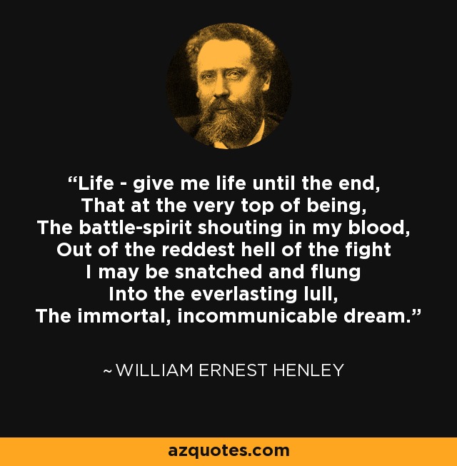 Life - give me life until the end, That at the very top of being, The battle-spirit shouting in my blood, Out of the reddest hell of the fight I may be snatched and flung Into the everlasting lull, The immortal, incommunicable dream. - William Ernest Henley