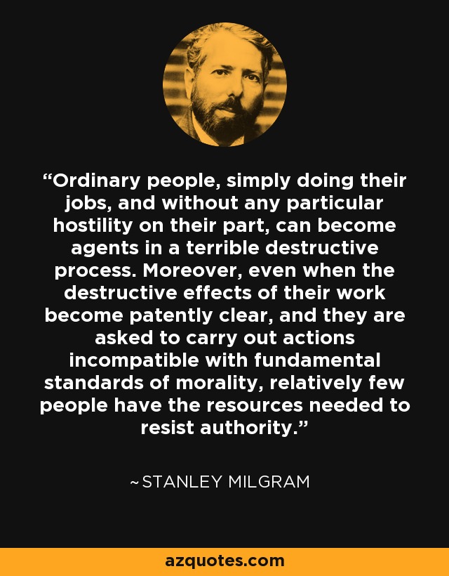 Ordinary people, simply doing their jobs, and without any particular hostility on their part, can become agents in a terrible destructive process. Moreover, even when the destructive effects of their work become patently clear, and they are asked to carry out actions incompatible with fundamental standards of morality, relatively few people have the resources needed to resist authority. - Stanley Milgram