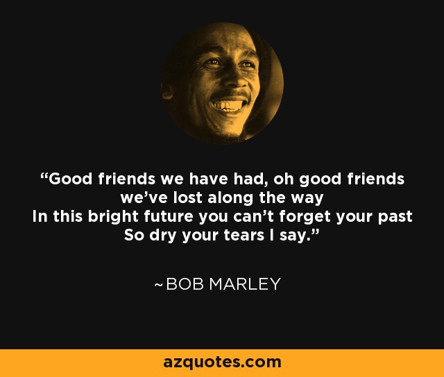 Good friends we have had, oh good friends we've lost along the way In this bright future you can't forget your past So dry your tears I say. - Bob Marley