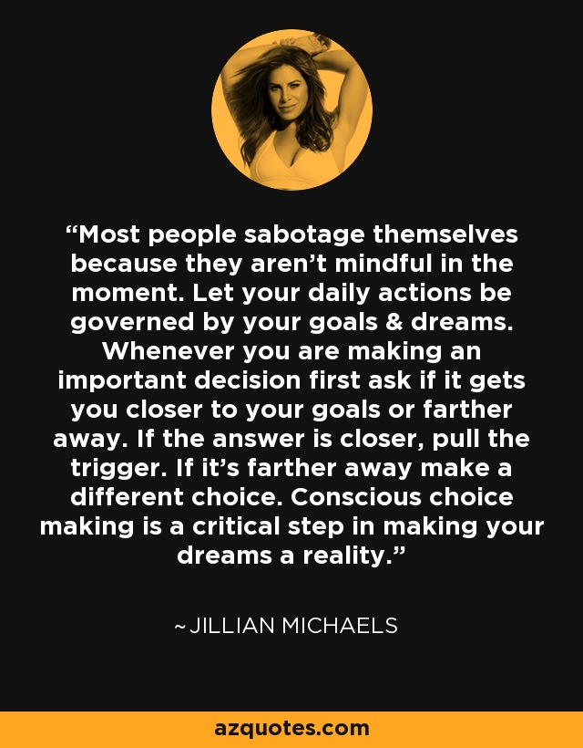Most people sabotage themselves because they aren't mindful in the moment. Let your daily actions be governed by your goals & dreams. Whenever you are making an important decision first ask if it gets you closer to your goals or farther away. If the answer is closer, pull the trigger. If it's farther away make a different choice. Conscious choice making is a critical step in making your dreams a reality. - Jillian Michaels