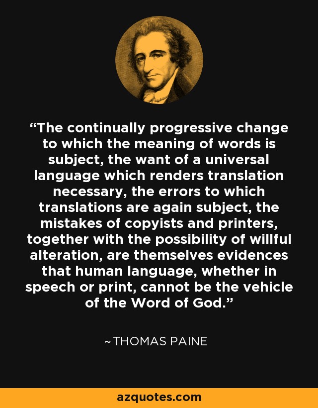 The continually progressive change to which the meaning of words is subject, the want of a universal language which renders translation necessary, the errors to which translations are again subject, the mistakes of copyists and printers, together with the possibility of willful alteration, are themselves evidences that human language, whether in speech or print, cannot be the vehicle of the Word of God. - Thomas Paine