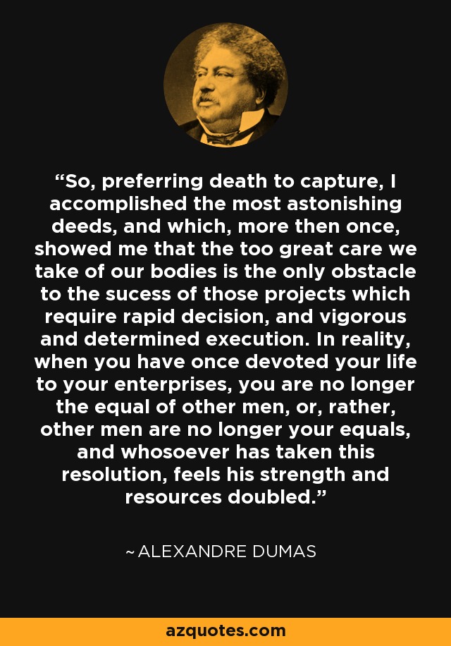 So, preferring death to capture, I accomplished the most astonishing deeds, and which, more then once, showed me that the too great care we take of our bodies is the only obstacle to the sucess of those projects which require rapid decision, and vigorous and determined execution. In reality, when you have once devoted your life to your enterprises, you are no longer the equal of other men, or, rather, other men are no longer your equals, and whosoever has taken this resolution, feels his strength and resources doubled. - Alexandre Dumas