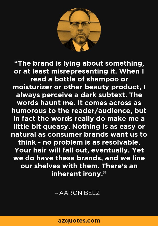 The brand is lying about something, or at least misrepresenting it. When I read a bottle of shampoo or moisturizer or other beauty product, I always perceive a dark subtext. The words haunt me. It comes across as humorous to the reader/audience, but in fact the words really do make me a little bit queasy. Nothing is as easy or natural as consumer brands want us to think - no problem is as resolvable. Your hair will fall out, eventually. Yet we do have these brands, and we line our shelves with them. There's an inherent irony. - Aaron Belz
