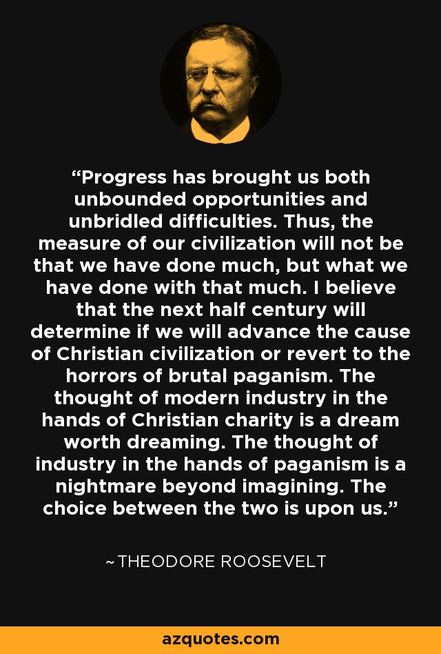 Progress has brought us both unbounded opportunities and unbridled difficulties. Thus, the measure of our civilization will not be that we have done much, but what we have done with that much. I believe that the next half century will determine if we will advance the cause of Christian civilization or revert to the horrors of brutal paganism. The thought of modern industry in the hands of Christian charity is a dream worth dreaming. The thought of industry in the hands of paganism is a nightmare beyond imagining. The choice between the two is upon us. - Theodore Roosevelt