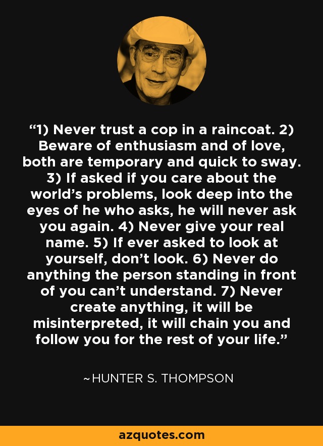 1) Never trust a cop in a raincoat. 2) Beware of enthusiasm and of love, both are temporary and quick to sway. 3) If asked if you care about the world's problems, look deep into the eyes of he who asks, he will never ask you again. 4) Never give your real name. 5) If ever asked to look at yourself, don't look. 6) Never do anything the person standing in front of you can't understand. 7) Never create anything, it will be misinterpreted, it will chain you and follow you for the rest of your life. - Hunter S. Thompson