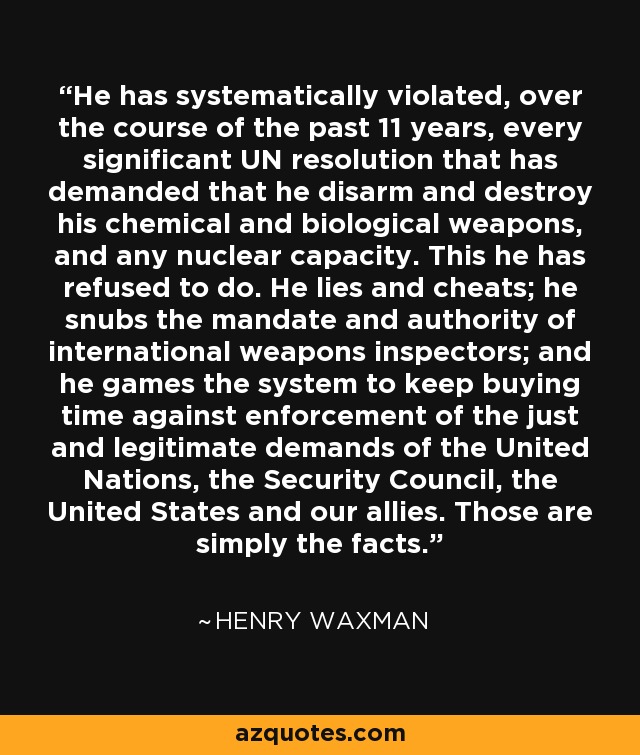 He has systematically violated, over the course of the past 11 years, every significant UN resolution that has demanded that he disarm and destroy his chemical and biological weapons, and any nuclear capacity. This he has refused to do. He lies and cheats; he snubs the mandate and authority of international weapons inspectors; and he games the system to keep buying time against enforcement of the just and legitimate demands of the United Nations, the Security Council, the United States and our allies. Those are simply the facts. - Henry Waxman